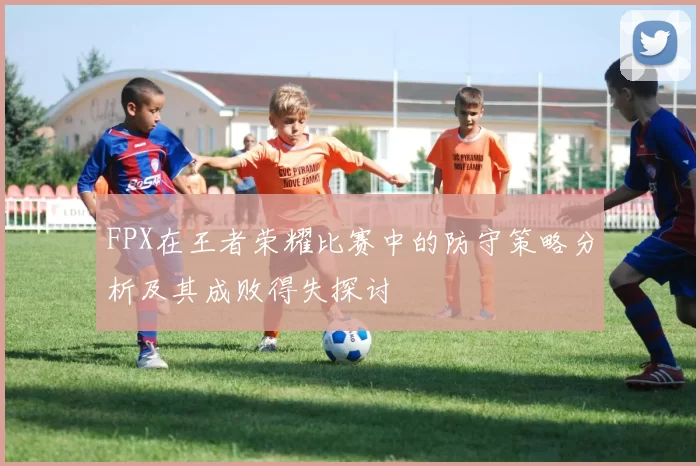 FPX在王者荣耀比赛中的防守策略分析及其成败得失探讨