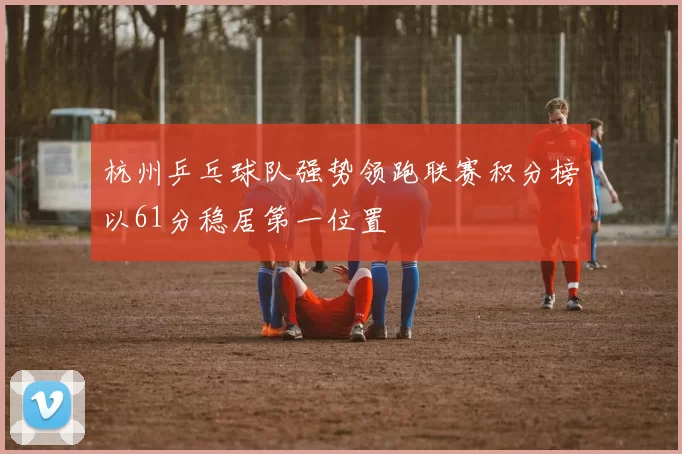 杭州乒乓球队强势领跑联赛积分榜以61分稳居第一位置