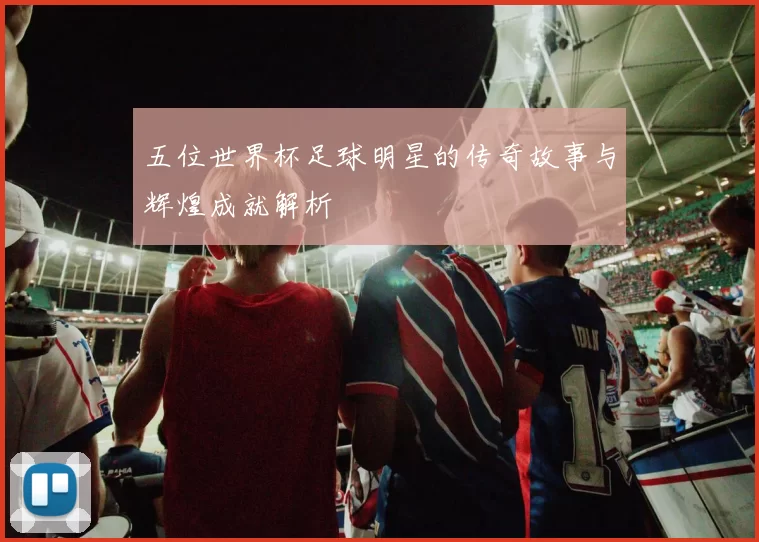 五位世界杯足球明星的传奇故事与辉煌成就解析