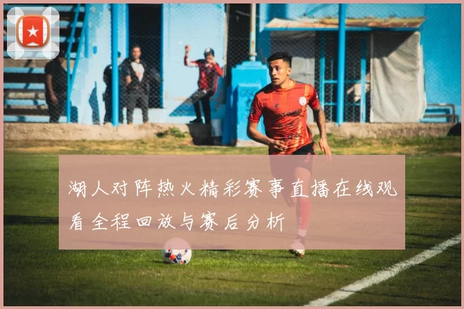 湖人对阵热火精彩赛事直播在线观看全程回放与赛后分析