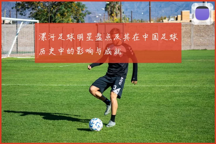 漯河足球明星盘点及其在中国足球历史中的影响与成就