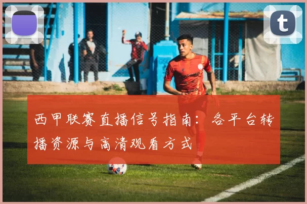 西甲联赛直播信号指南：各平台转播资源与高清观看方式