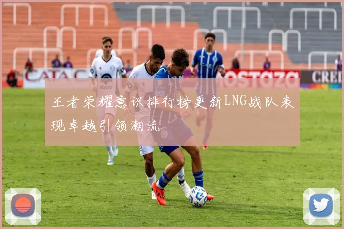 王者荣耀意识排行榜更新LNG战队表现卓越引领潮流