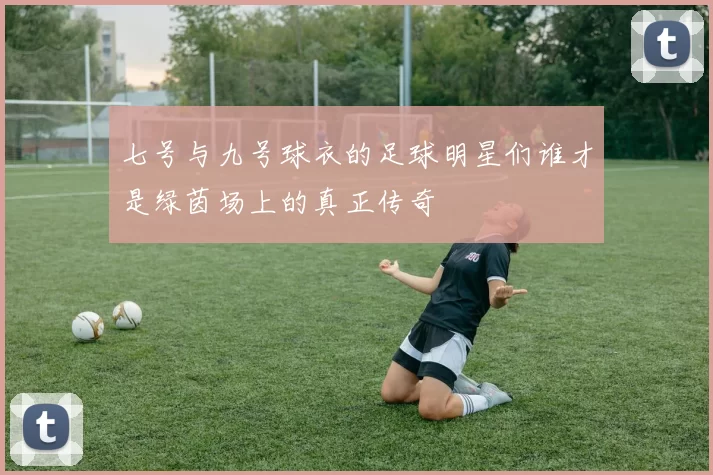 七号与九号球衣的足球明星们谁才是绿茵场上的真正传奇
