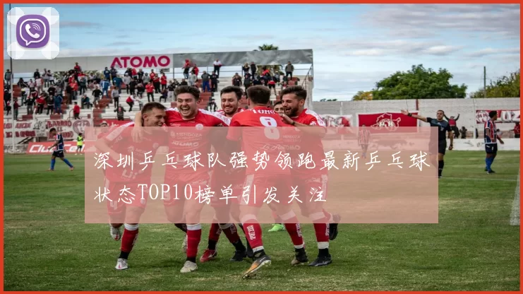 深圳乒乓球队强势领跑最新乒乓球状态TOP10榜单引发关注