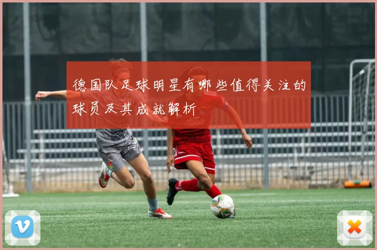 德国队足球明星有哪些值得关注的球员及其成就解析