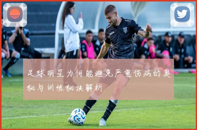 足球明星为何能避免严重伤病的奥秘与训练秘诀解析