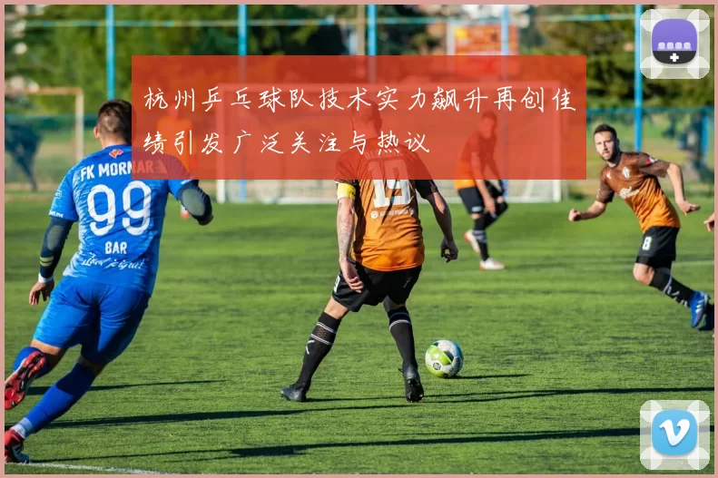 杭州乒乓球队技术实力飙升再创佳绩引发广泛关注与热议