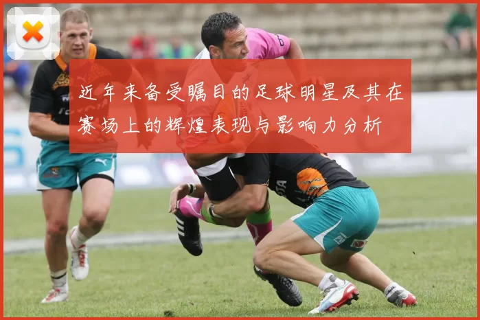 近年来备受瞩目的足球明星及其在赛场上的辉煌表现与影响力分析