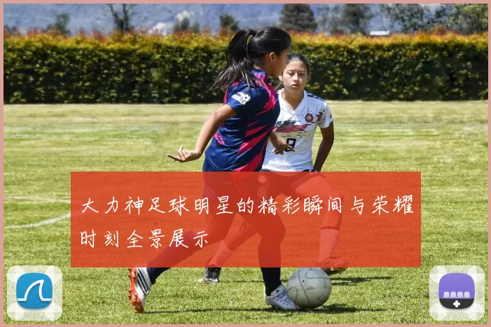 大力神足球明星的精彩瞬间与荣耀时刻全景展示