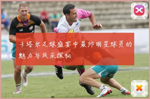 卡塔尔足球盛宴中最帅明星球员的魅力与风采探秘