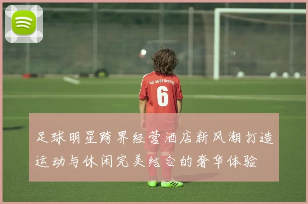 足球明星跨界经营酒店新风潮打造运动与休闲完美结合的奢华体验