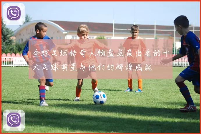 全球足坛传奇人物盘点最出名的十大足球明星与他们的辉煌成就