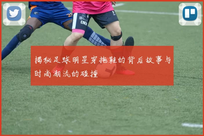 揭秘足球明星穿拖鞋的背后故事与时尚潮流的碰撞