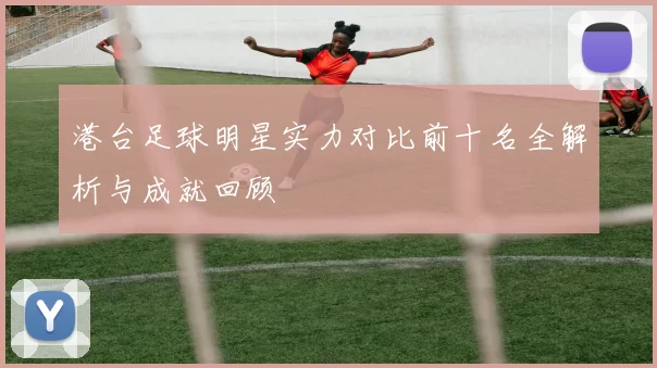 港台足球明星实力对比前十名全解析与成就回顾
