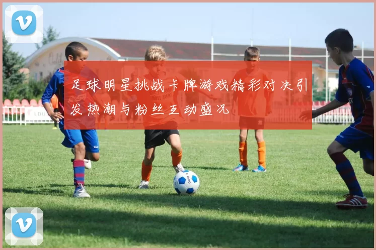 足球明星挑战卡牌游戏精彩对决引发热潮与粉丝互动盛况