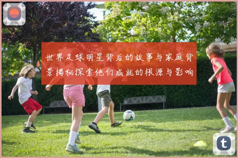 世界足球明星背后的故事与家庭背景揭秘探索他们成就的根源与影响