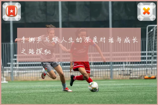 李娜乒乓球人生的深度对话与成长之路探秘