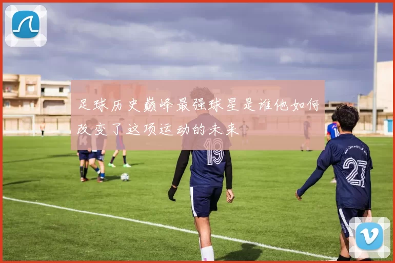 足球历史巅峰最强球星是谁他如何改变了这项运动的未来