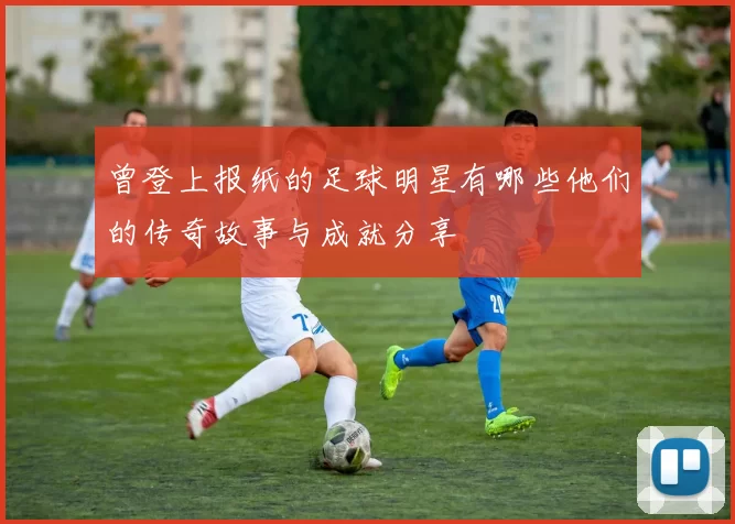 曾登上报纸的足球明星有哪些他们的传奇故事与成就分享